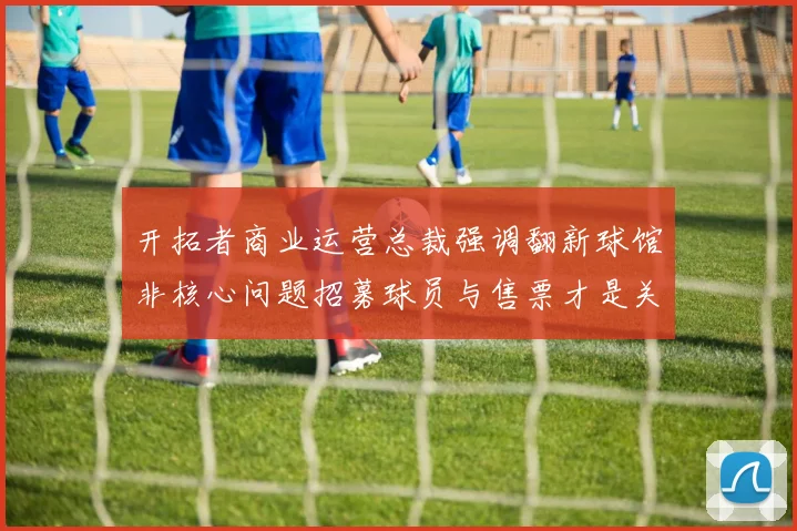 开拓者商业运营总裁强调翻新球馆非核心问题招募球员与售票才是关键挑战